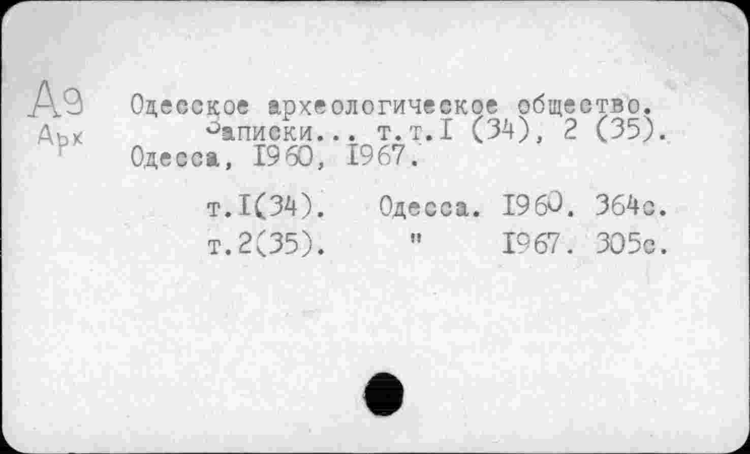 ﻿Аэ Арх
Одесское археологическое общество.
Записки... т.т. I (34), 2 (35). Одесса, I960, 1967.
т.1(34). Одесса. I960. 364с.
т.2(35).	”	1967. 305с.